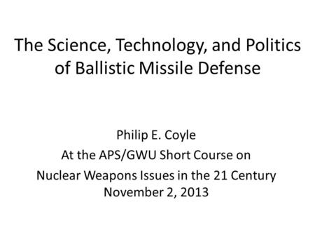 The Science, Technology, and Politics of Ballistic Missile Defense Philip E. Coyle At the APS/GWU Short Course on Nuclear Weapons Issues in the 21 Century.