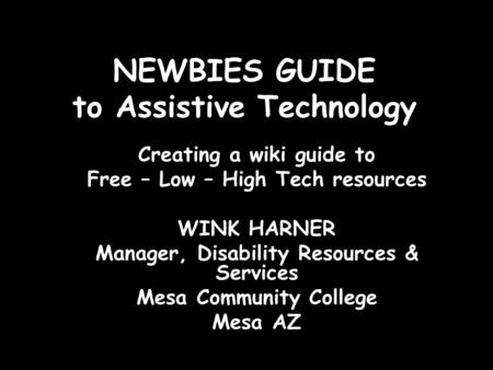 NEWBIES GUIDE to Assistive Technology Creating a wiki guide to Free – Low – High Tech resources WINK HARNER Manager, Disability Resources & Services Mesa.