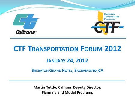 Martin Tuttle, Caltrans Deputy Director, Planning and Modal Programs CTF T RANSPORTATION F ORUM 2012 J ANUARY 24, 2012 S HERATON G RAND H OTEL, S ACRAMENTO,