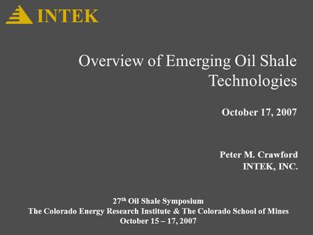 Overview of Emerging Oil Shale Technologies October 17, 2007 Peter M. Crawford INTEK, INC. INTEK 27 th Oil Shale Symposium The Colorado Energy Research.