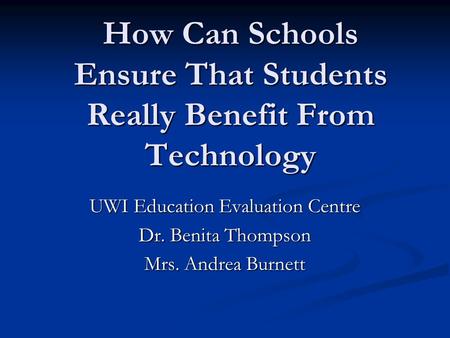 How Can Schools Ensure That Students Really Benefit From Technology UWI Education Evaluation Centre Dr. Benita Thompson Mrs. Andrea Burnett.