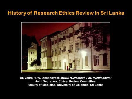 History of Research Ethics Review in Sri Lanka Dr. Vajira H. W. Dissanayake MBBS (Colombo), PhD (Nottingham) Joint Secretary, Ethical Review Committee.