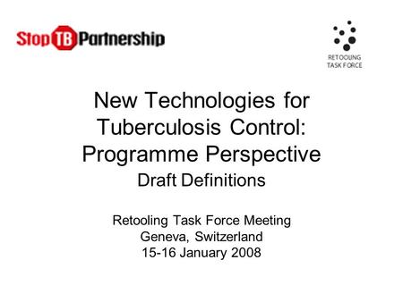 New Technologies for Tuberculosis Control: Programme Perspective Draft Definitions Retooling Task Force Meeting Geneva, Switzerland 15-16 January 2008.