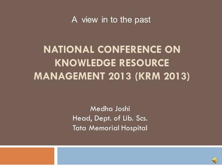 NATIONAL CONFERENCE ON KNOWLEDGE RESOURCE MANAGEMENT 2013 (KRM 2013) Medha Joshi Head, Dept. of Lib. Scs. Tata Memorial Hospital A view in to the past.