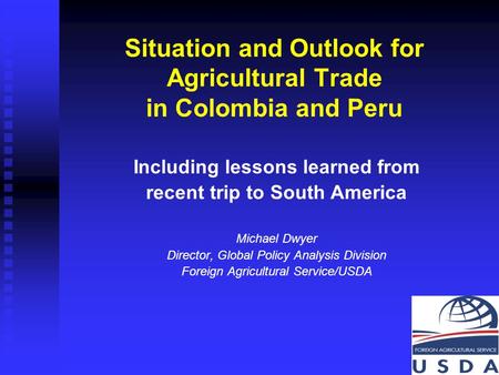 1 Situation and Outlook for Agricultural Trade in Colombia and Peru Including lessons learned from recent trip to South America Michael Dwyer Director,