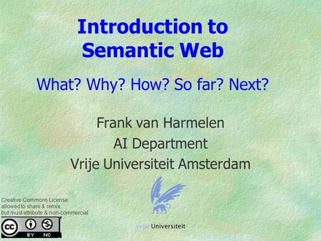 Introduction to Semantic Web What? Why? How? So far? Next? Frank van Harmelen AI Department Vrije Universiteit Amsterdam Creative Commons License: allowed.