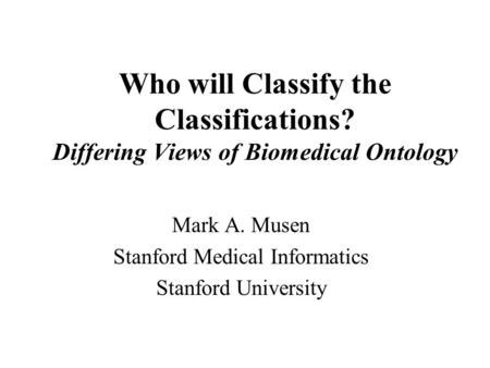 Who will Classify the Classifications? Differing Views of Biomedical Ontology Mark A. Musen Stanford Medical Informatics Stanford University.
