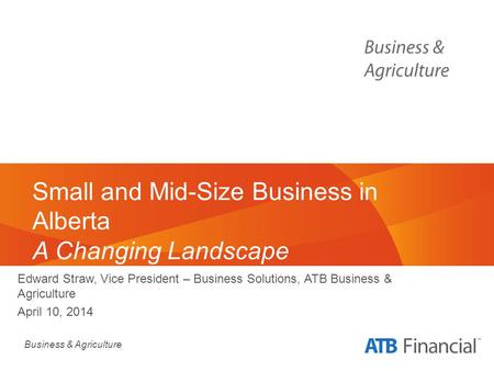 Business & Agriculture Small and Mid-Size Business in Alberta A Changing Landscape Edward Straw, Vice President – Business Solutions, ATB Business & Agriculture.