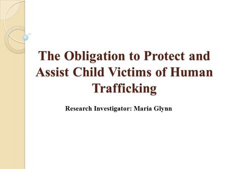The Obligation to Protect and Assist Child Victims of Human Trafficking Research Investigator: Maria Glynn.