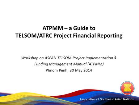 ATPMM – a Guide to TELSOM/ATRC Project Financial Reporting Workshop on ASEAN TELSOM Project Implementation & Funding Management Manual (ATPMM) Phnom Penh,