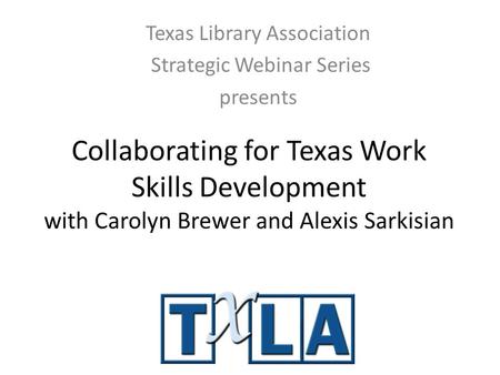 Collaborating for Texas Work Skills Development with Carolyn Brewer and Alexis Sarkisian Texas Library Association Strategic Webinar Series presents.