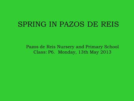 SPRING IN PAZOS DE REIS Pazos de Reis Nursery and Primary School Class: P6. Monday, 13th May 2013.