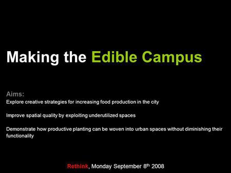 Rethink, Monday September 8 th 2008 Making the Edible Campus Aims: Explore creative strategies for increasing food production in the city Improve spatial.