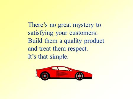 Theres no great mystery to satisfying your customers. Build them a quality product and treat them respect. Its that simple.