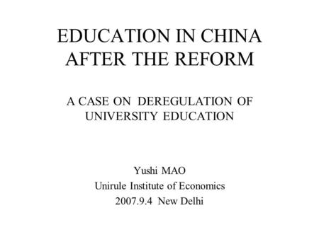 EDUCATION IN CHINA AFTER THE REFORM A CASE ON DEREGULATION OF UNIVERSITY EDUCATION Yushi MAO Unirule Institute of Economics 2007.9.4 New Delhi.