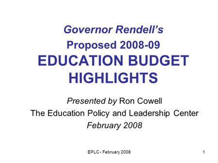 EPLC - February 20081 Governor Rendells Proposed 2008-09 EDUCATION BUDGET HIGHLIGHTS Presented by Ron Cowell The Education Policy and Leadership Center.