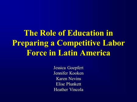 The Role of Education in Preparing a Competitive Labor Force in Latin America Jessica Goepfert Jennifer Kooken Karen Nevins Elise Plunkett Heather Vincola.