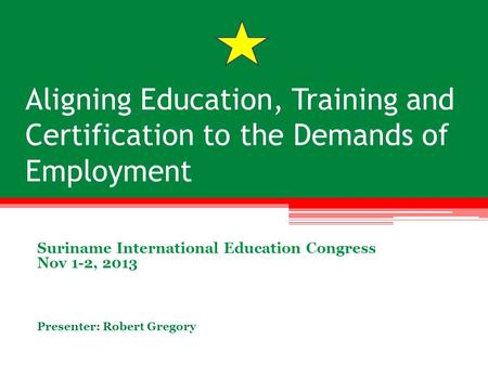 Aligning Education, Training and Certification to the Demands of Employment Suriname International Education Congress Nov 1-2, 2013 Presenter: Robert Gregory.
