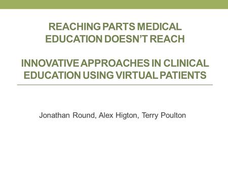 REACHING PARTS MEDICAL EDUCATION DOESNT REACH INNOVATIVE APPROACHES IN CLINICAL EDUCATION USING VIRTUAL PATIENTS Jonathan Round, Alex Higton, Terry Poulton.