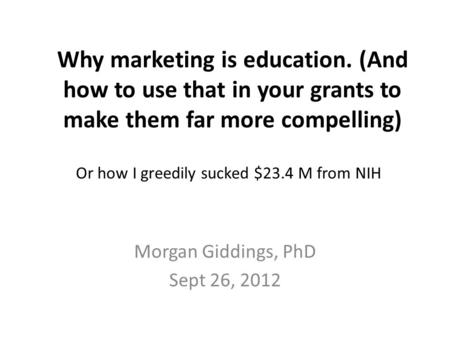 Why marketing is education. (And how to use that in your grants to make them far more compelling) Morgan Giddings, PhD Sept 26, 2012 Or how I greedily.
