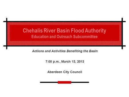 Chehalis River Basin Flood Authority Education and Outreach Subcommittee Actions and Activities Benefiting the Basin 7:00 p.m., March 13, 2013 Aberdeen.