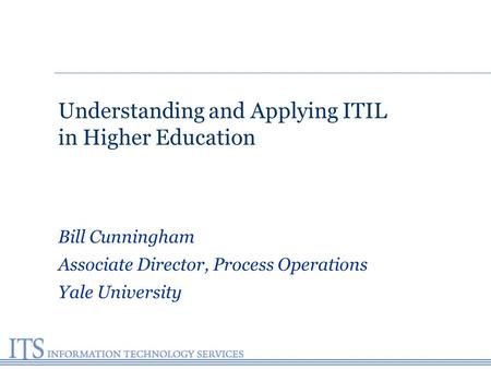 Understanding and Applying ITIL in Higher Education Bill Cunningham Associate Director, Process Operations Yale University.
