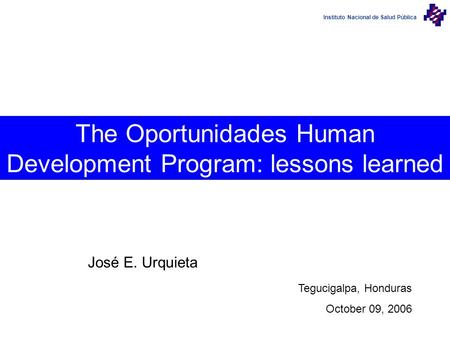 Instituto Nacional de Salud Pública The Oportunidades Human Development Program: lessons learned José E. Urquieta Tegucigalpa, Honduras October 09, 2006.
