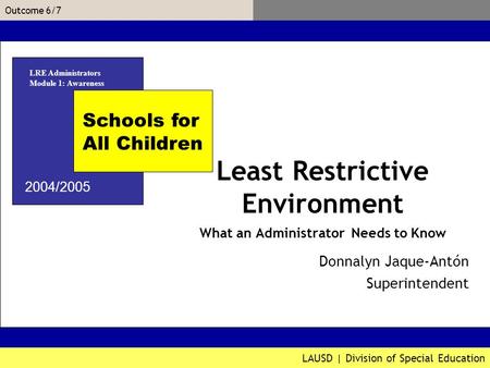 LAUSD | Division of Special Education Outcome 6/7 Donnalyn Jaque-Antón Associate Superintendent Schools for All Children 2004/2005 Least Restrictive Environment.