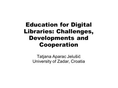 Education for Digital Libraries: Challenges, Developments and Cooperation Tatjana Aparac Jelušić University of Zadar, Croatia.