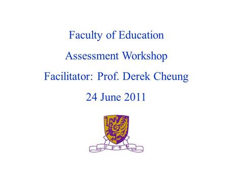 Faculty of Education Assessment Workshop Facilitator: Prof. Derek Cheung 24 June 2011.