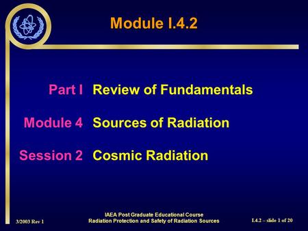 3/2003 Rev 1 I.4.2 – slide 1 of 20 Part I Review of Fundamentals Module 4Sources of Radiation Session 2Cosmic Radiation Module I.4.2 IAEA Post Graduate.