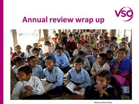 Annual review wrap up Photos by Peter Reid. Reviewed VSO education programmes impact of the last year Reviewed the modality of the last two years to increase.