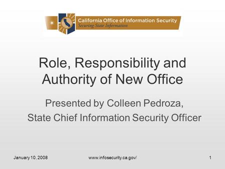 January 10, 2008www.infosecurity.ca.gov/1 Role, Responsibility and Authority of New Office Presented by Colleen Pedroza, State Chief Information Security.