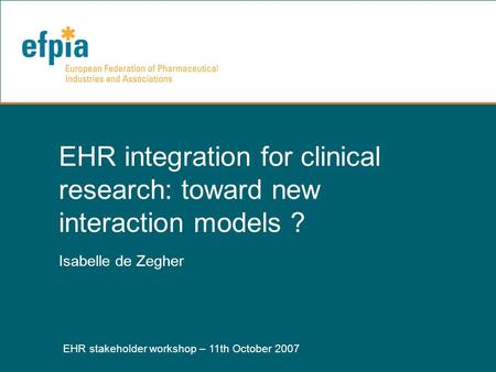 EHR stakeholder workshop – 11th October 2007 1 EHR integration for clinical research: toward new interaction models ? Isabelle de Zegher.