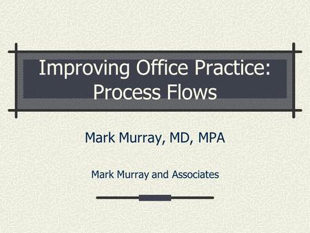 Improving Office Practice: Process Flows Mark Murray, MD, MPA Mark Murray and Associates.