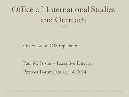 Office of International Studies and Outreach Overview of OIS Operations Paul M. Foster – Executive Director Provost Forum January 14, 2014.