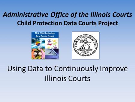 Administrative Office of the Illinois Courts Child Protection Data Courts Project Using Data to Continuously Improve Illinois Courts.
