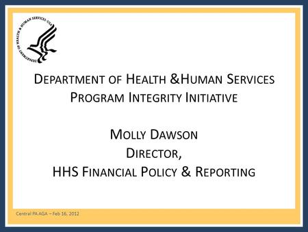 Central PA AGA – Feb 16, 2012 D EPARTMENT OF H EALTH &H UMAN S ERVICES P ROGRAM I NTEGRITY I NITIATIVE M OLLY D AWSON D IRECTOR, HHS F INANCIAL P OLICY.