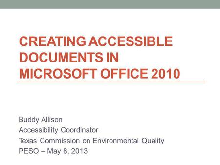 CREATING ACCESSIBLE DOCUMENTS IN MICROSOFT OFFICE 2010 Buddy Allison Accessibility Coordinator Texas Commission on Environmental Quality PESO – May 8,