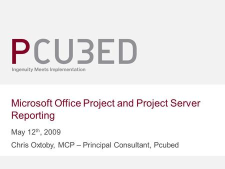 Microsoft Office Project and Project Server Reporting May 12 th, 2009 Chris Oxtoby, MCP – Principal Consultant, Pcubed.