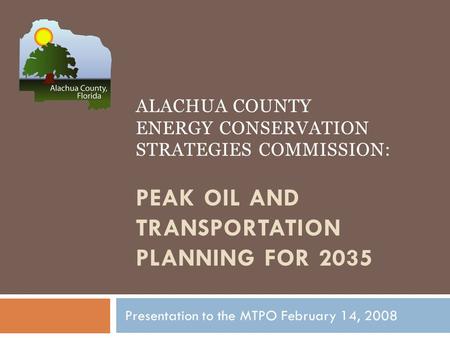 ALACHUA COUNTY ENERGY CONSERVATION STRATEGIES COMMISSION: PEAK OIL AND TRANSPORTATION PLANNING FOR 2035 Presentation to the MTPO February 14, 2008.