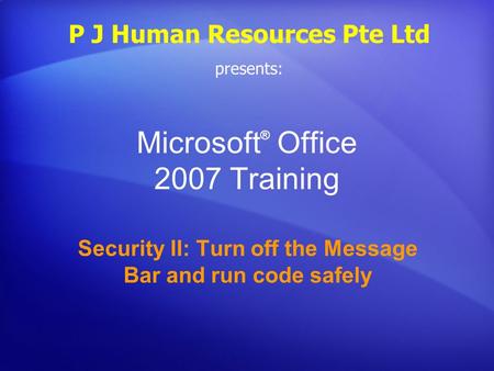 Microsoft ® Office 2007 Training Security II: Turn off the Message Bar and run code safely P J Human Resources Pte Ltd presents: