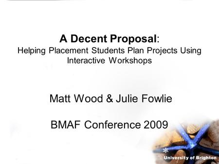 A Decent Proposal: Helping Placement Students Plan Projects Using Interactive Workshops Matt Wood & Julie Fowlie BMAF Conference 2009.