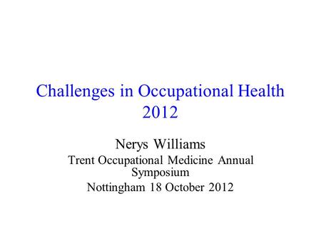 Challenges in Occupational Health 2012 Nerys Williams Trent Occupational Medicine Annual Symposium Nottingham 18 October 2012.