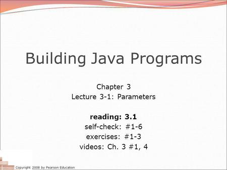 Copyright 2008 by Pearson Education Building Java Programs Chapter 3 Lecture 3-1: Parameters reading: 3.1 self-check: #1-6 exercises: #1-3 videos: Ch.