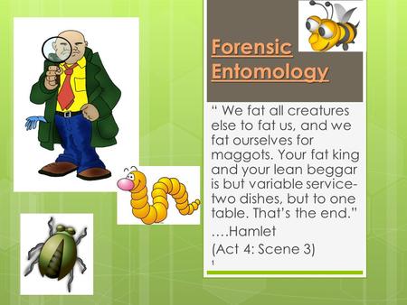 Forensic Entomology “ We fat all creatures else to fat us, and we fat ourselves for maggots. Your fat king and your lean beggar is but variable service-