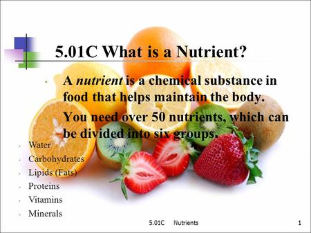 5.01C What is a Nutrient? A nutrient is a chemical substance in food that helps maintain the body. You need over 50 nutrients, which can be divided into.