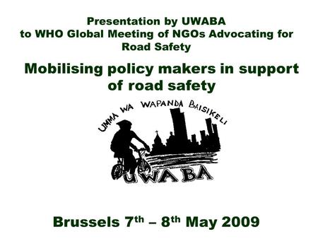 Presentation by UWABA to WHO Global Meeting of NGOs Advocating for Road Safety Brussels 7 th – 8 th May 2009 Mobilising policy makers in support of road.