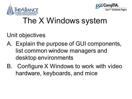 The X Windows system Unit objectives A.Explain the purpose of GUI components, list common window managers and desktop environments B. Configure X Windows.