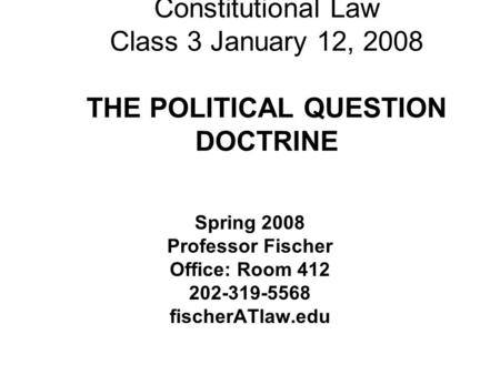 Constitutional Law Class 3 January 12, 2008 THE POLITICAL QUESTION DOCTRINE Spring 2008 Professor Fischer Office: Room 412 202-319-5568 fischerATlaw.edu.